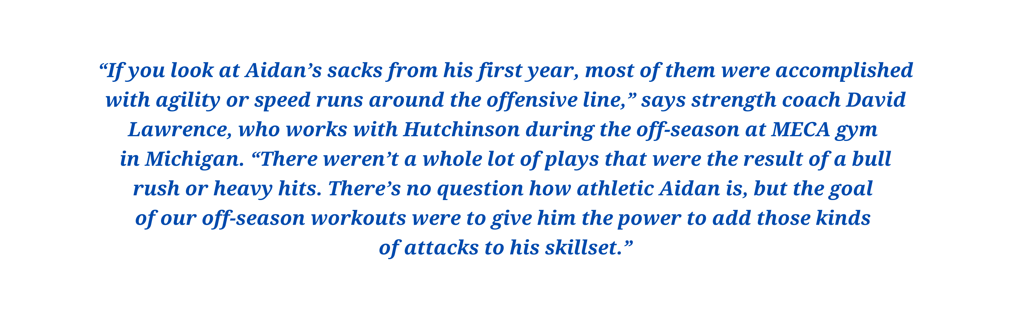 “If you look at Aidan’s sacks from his first year, most of them were accomplished with agility or speed runs around the offensive line,” says strength coach David Lawrence, who works with Hutchinson during the off-season at MECA gym 
in Michigan. “There weren’t a whole lot of plays that were the result of a bull rush or heavy hits. There’s no question how athletic Aidan is, but the goal 
of our off-season workouts were to give him the power to add those kinds 
of attacks to his skillset.”